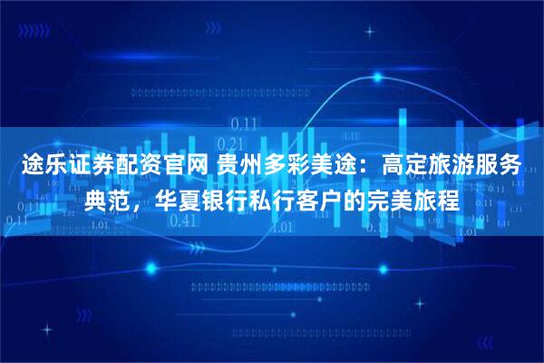 途乐证券配资官网 贵州多彩美途：高定旅游服务典范，华夏银行私行客户的完美旅程