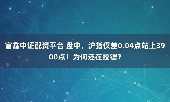 富鑫中证配资平台 盘中，沪指仅差0.04点站上3900点！为何还在拉锯？