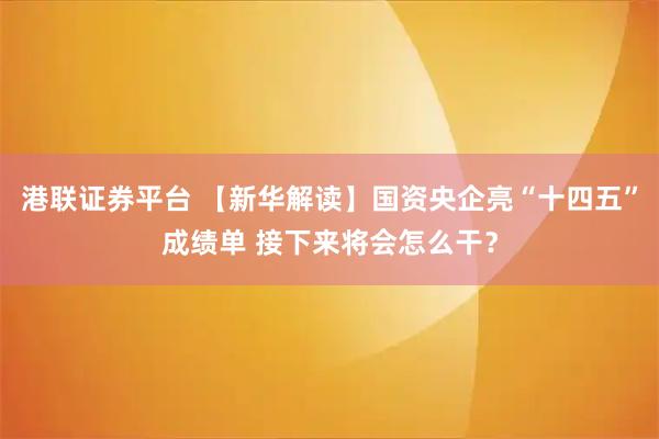 港联证券平台 【新华解读】国资央企亮“十四五”成绩单 接下来将会怎么干?