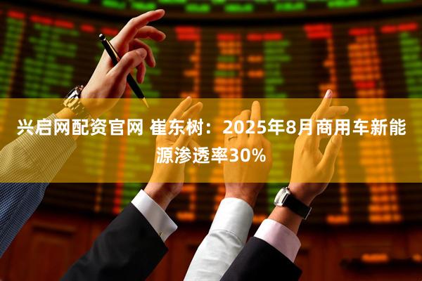 兴启网配资官网 崔东树：2025年8月商用车新能源渗透率30%
