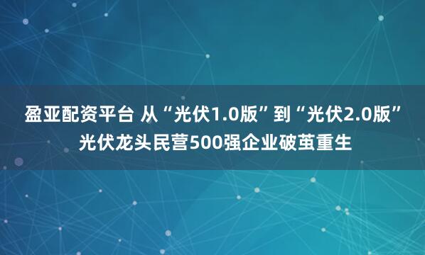 盈亚配资平台 从“光伏1.0版”到“光伏2.0版” 光伏龙头民营500强企业破茧重生