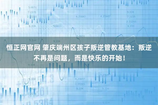 恒正网官网 肇庆端州区孩子叛逆管教基地：叛逆不再是问题，而是快乐的开始！