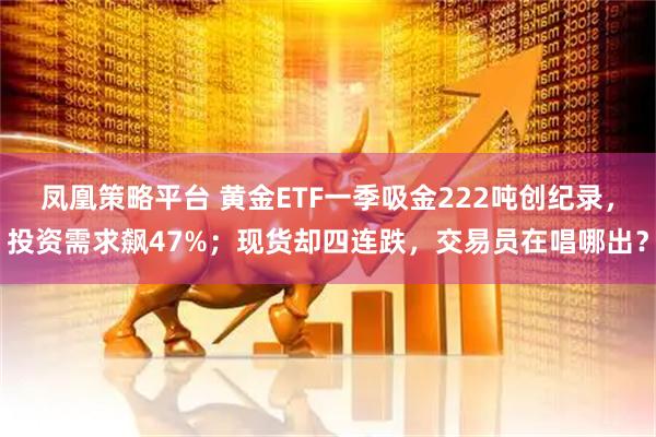 凤凰策略平台 黄金ETF一季吸金222吨创纪录，投资需求飙47%；现货却四连跌，交易员在唱哪出？