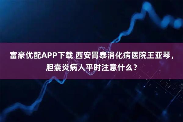 富豪优配APP下载 西安胃泰消化病医院王亚琴,胆囊炎病人平时注意什么?