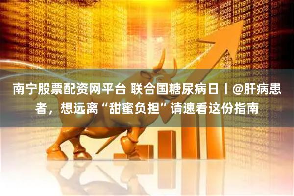 南宁股票配资网平台 联合国糖尿病日丨@肝病患者,想远离“甜蜜负担”请速看这份指南