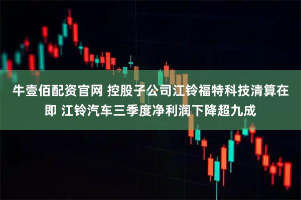 牛壹佰配资官网 控股子公司江铃福特科技清算在即 江铃汽车三季度净利润下降超九成