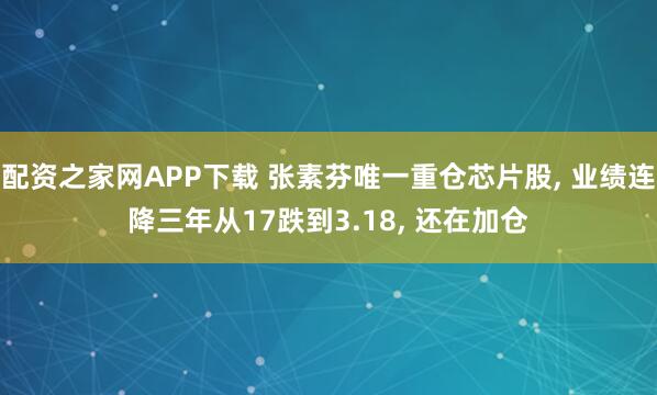 配资之家网APP下载 张素芬唯一重仓芯片股, 业绩连降三年从17跌到3.18, 还在加仓