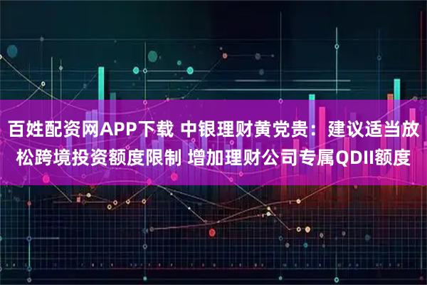 百姓配资网APP下载 中银理财黄党贵：建议适当放松跨境投资额度限制 增加理财公司专属QDII额度