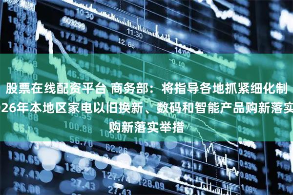 股票在线配资平台 商务部：将指导各地抓紧细化制定2026年本地区家电以旧换新、数码和智能产品购新落实举措