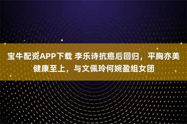 宝牛配资APP下载 李乐诗抗癌后回归，平胸亦美健康至上，与文佩玲何婉盈组女团