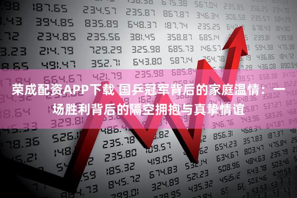 荣成配资APP下载 国乒冠军背后的家庭温情：一场胜利背后的隔空拥抱与真挚情谊