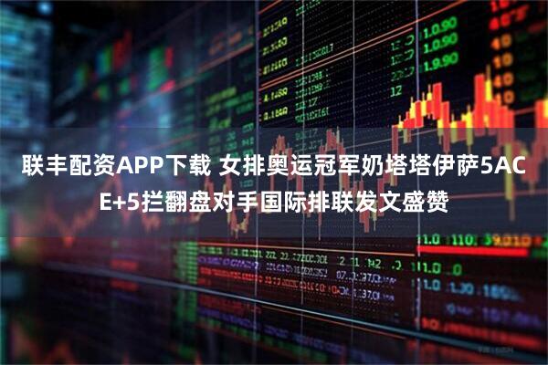 联丰配资APP下载 女排奥运冠军奶塔塔伊萨5ACE+5拦翻盘对手国际排联发文盛赞