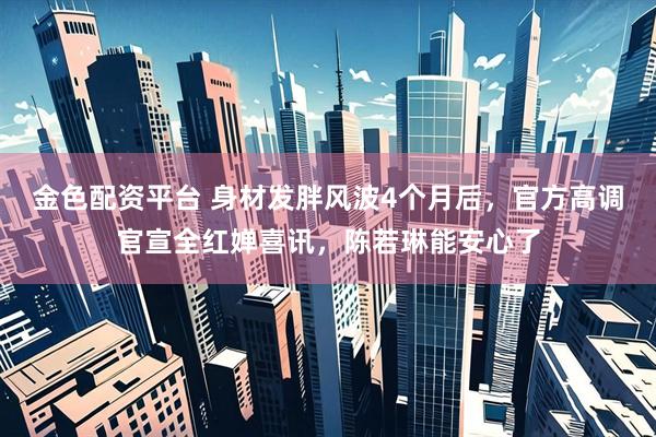 金色配资平台 身材发胖风波4个月后，官方高调官宣全红婵喜讯，陈若琳能安心了