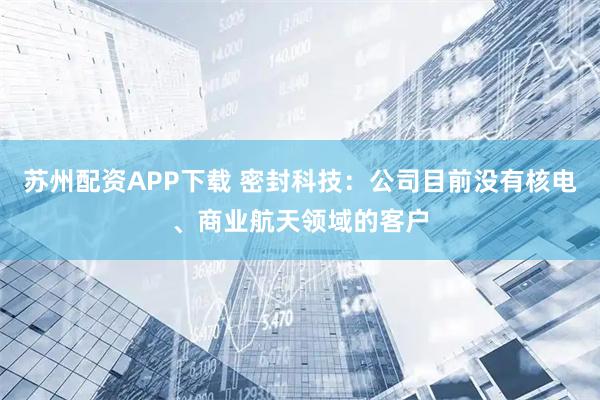 苏州配资APP下载 密封科技：公司目前没有核电、商业航天领域的客户