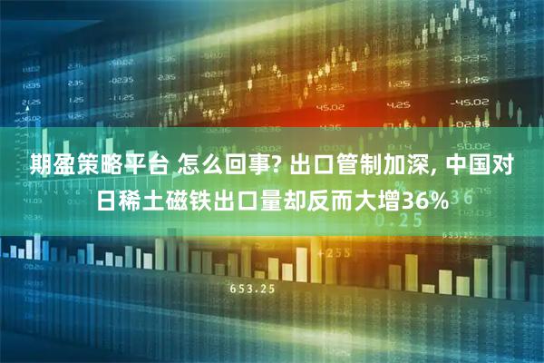期盈策略平台 怎么回事? 出口管制加深, 中国对日稀土磁铁出口量却反而大增36%