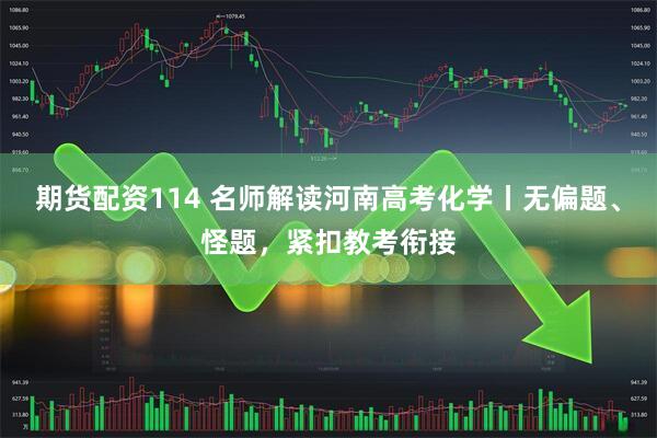 期货配资114 名师解读河南高考化学丨无偏题、怪题，紧扣教考衔接