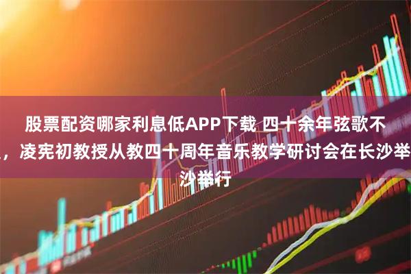 股票配资哪家利息低APP下载 四十余年弦歌不辍，凌宪初教授从教四十周年音乐教学研讨会在长沙举行