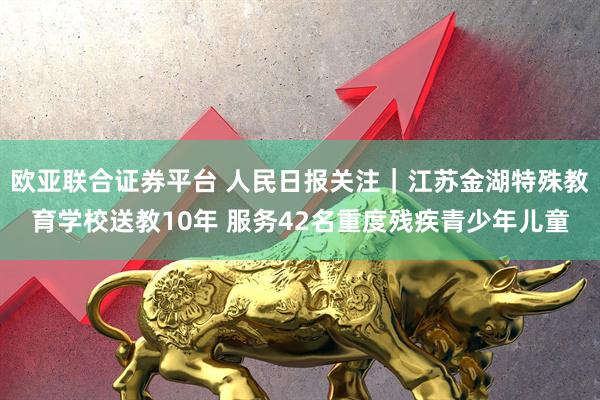 欧亚联合证券平台 人民日报关注｜江苏金湖特殊教育学校送教10年 服务42名重度残疾青少年儿童