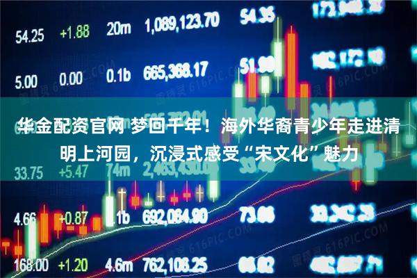 华金配资官网 梦回千年！海外华裔青少年走进清明上河园，沉浸式感受“宋文化”魅力